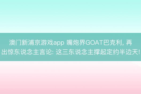 澳门新浦京游戏app 嘴炮界GOAT巴克利, 再出惊东说念主言论: 这三东说念主撑起定约半边天!